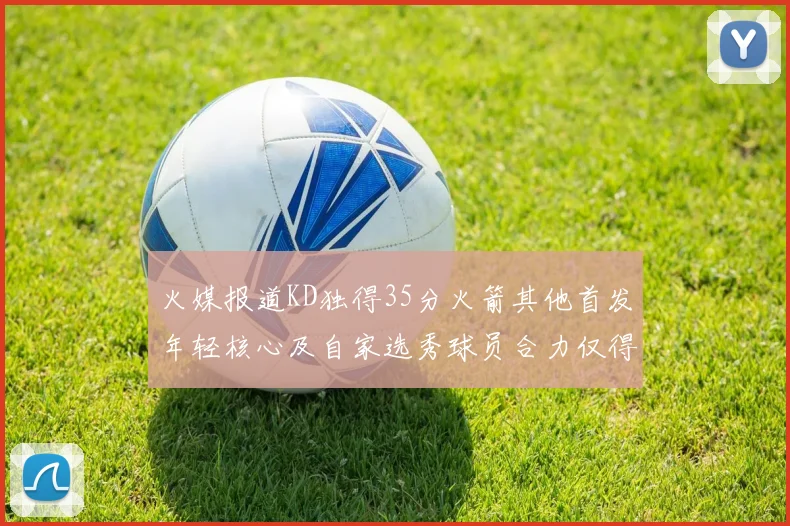 火媒报道KD独得35分火箭其他首发年轻核心及自家选秀球员合力仅得42分