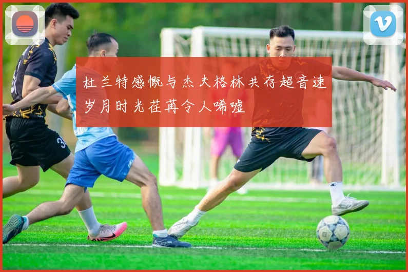 杜兰特感慨与杰夫格林共存超音速岁月时光荏苒令人唏嘘