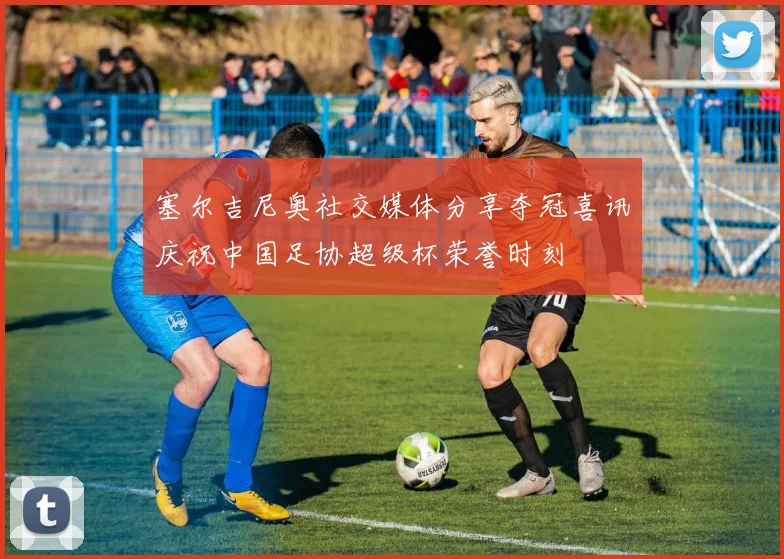 塞尔吉尼奥社交媒体分享夺冠喜讯庆祝中国足协超级杯荣誉时刻