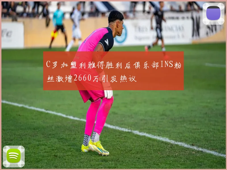 C罗加盟利雅得胜利后俱乐部INS粉丝激增2660万引发热议