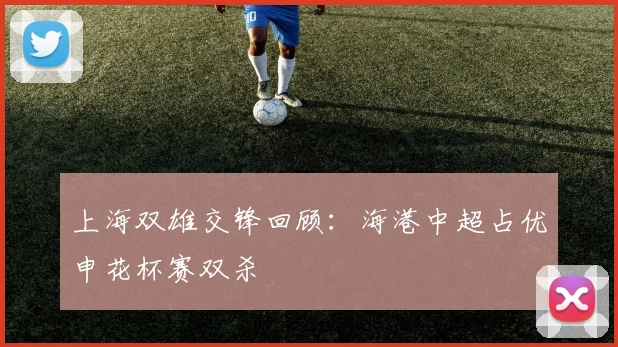 上海双雄交锋回顾：海港中超占优申花杯赛双杀