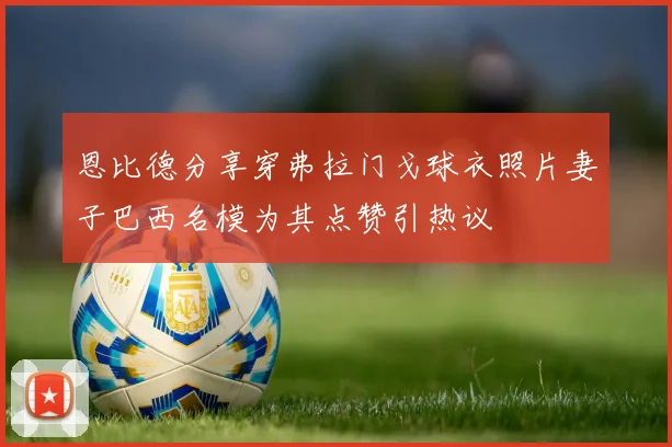 恩比德分享穿弗拉门戈球衣照片妻子巴西名模为其点赞引热议