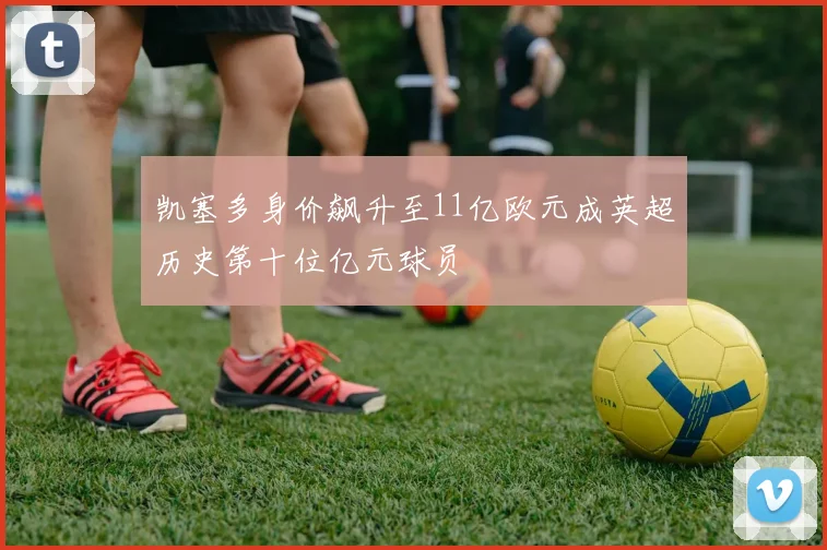 凯塞多身价飙升至11亿欧元成英超历史第十位亿元球员