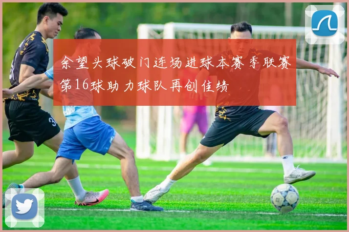 余望头球破门连场进球本赛季联赛第16球助力球队再创佳绩