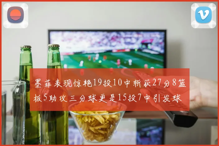 墨菲表现惊艳19投10中斩获27分8篮板5助攻三分球更是15投7中引发球队关注