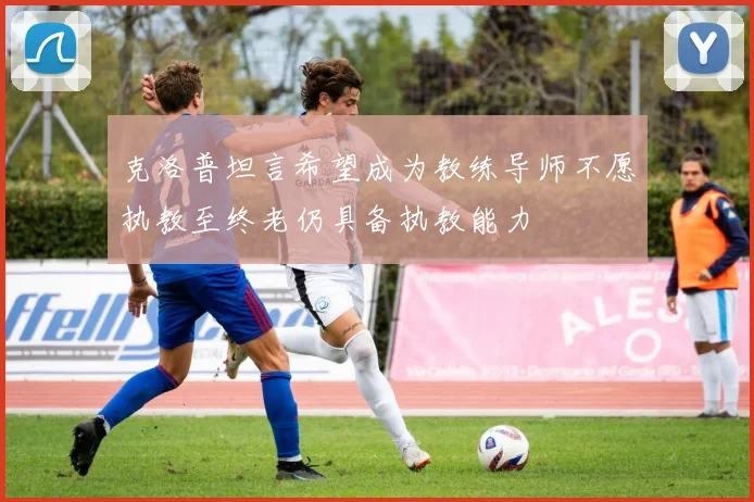 克洛普坦言希望成为教练导师不愿执教至终老仍具备执教能力