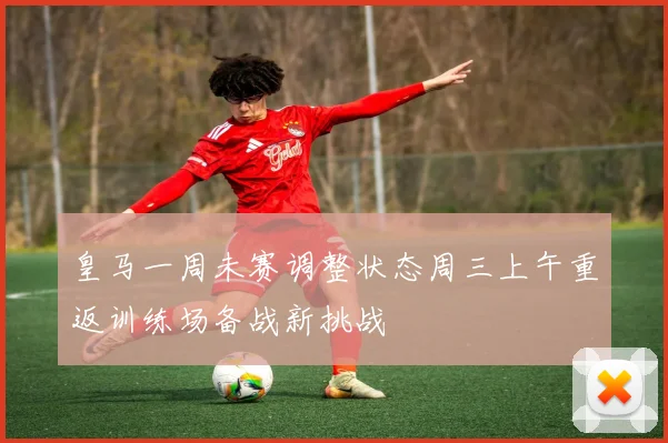 皇马一周未赛调整状态周三上午重返训练场备战新挑战