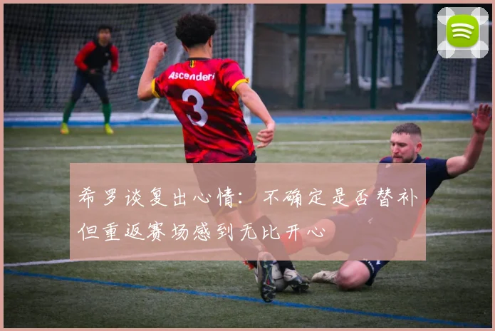 希罗谈复出心情：不确定是否替补但重返赛场感到无比开心