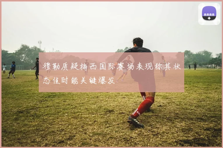 穆勒质疑梅西国际赛场表现称其状态佳时能关键爆发