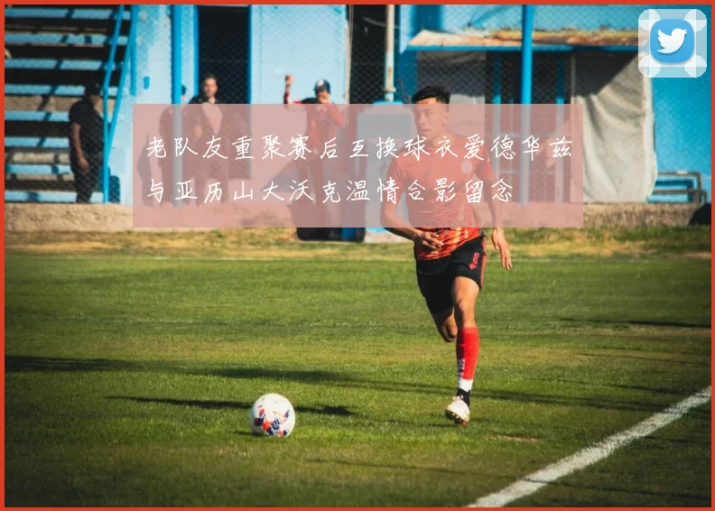 老队友重聚赛后互换球衣爱德华兹与亚历山大沃克温情合影留念