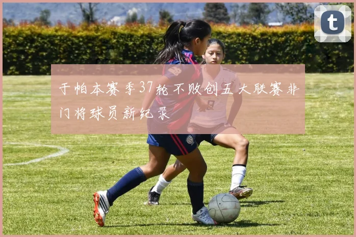 于帕本赛季37轮不败创五大联赛非门将球员新纪录