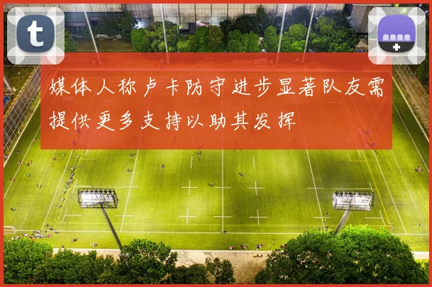 媒体人称卢卡防守进步显著队友需提供更多支持以助其发挥
