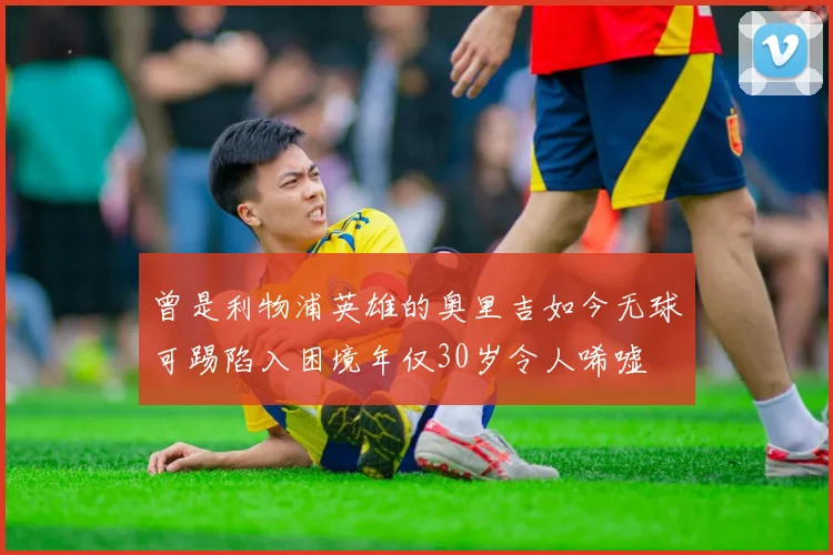 曾是利物浦英雄的奥里吉如今无球可踢陷入困境年仅30岁令人唏嘘