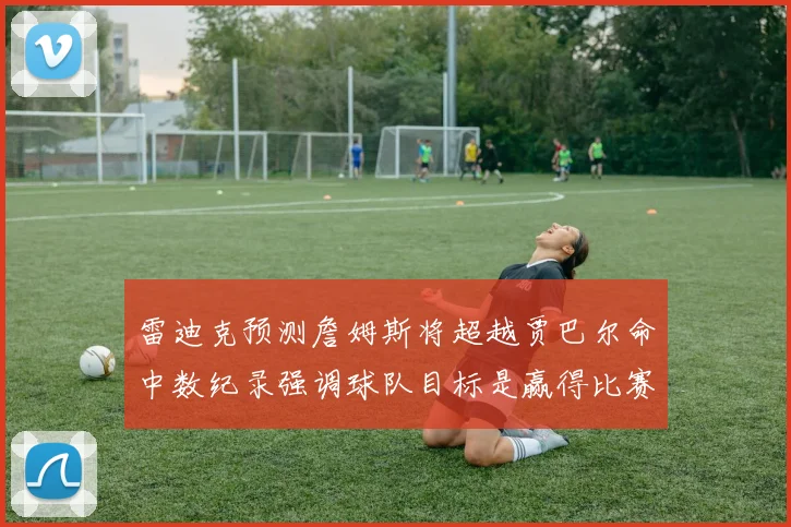 雷迪克预测詹姆斯将超越贾巴尔命中数纪录强调球队目标是赢得比赛