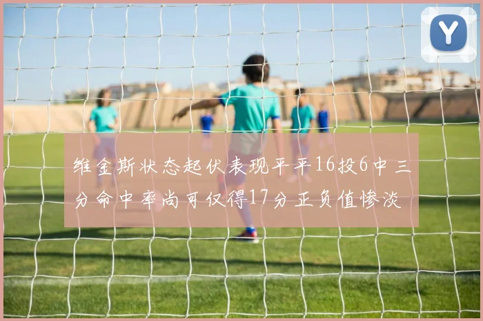维金斯状态起伏表现平平16投6中三分命中率尚可仅得17分正负值惨淡12