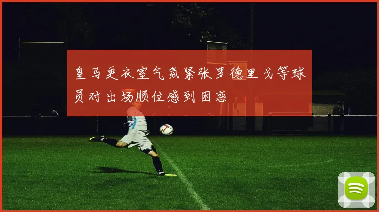 皇马更衣室气氛紧张罗德里戈等球员对出场顺位感到困惑