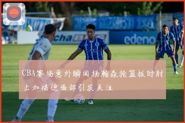 CBA赛场意外瞬间杨瀚森抢篮板时肘击加福德面部引发关注