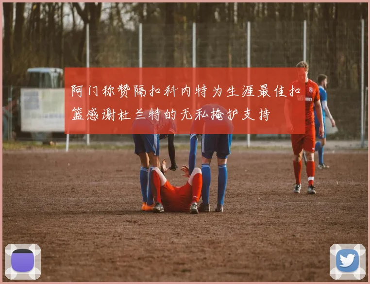 阿门称赞隔扣科内特为生涯最佳扣篮感谢杜兰特的无私掩护支持