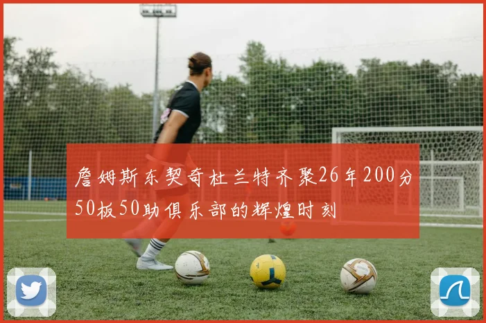 詹姆斯东契奇杜兰特齐聚26年200分50板50助俱乐部的辉煌时刻