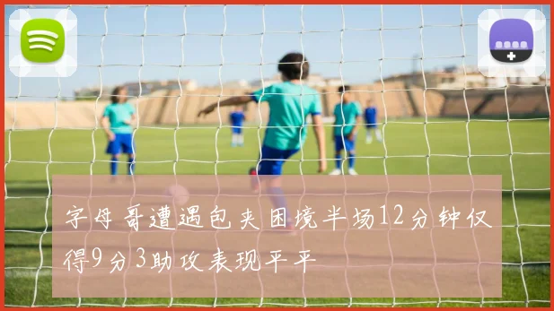 字母哥遭遇包夹困境半场12分钟仅得9分3助攻表现平平