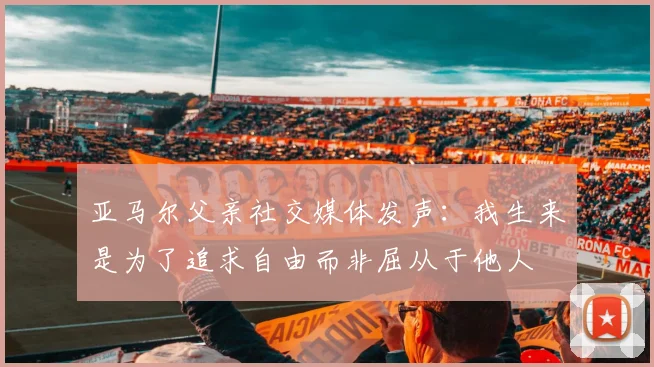 亚马尔父亲社交媒体发声：我生来是为了追求自由而非屈从于他人