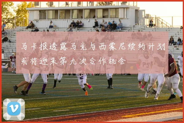 马卡报透露马竞与西蒙尼续约计划或将迎来第九次合作机会