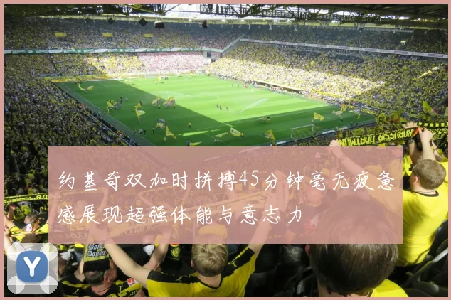 约基奇双加时拼搏45分钟毫无疲惫感展现超强体能与意志力