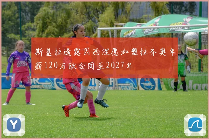 斯基拉透露因西涅愿加盟拉齐奥年薪120万欧合同至2027年