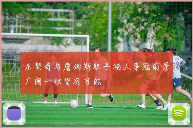 东契奇与詹姆斯联手湖人争冠前景广阔一切皆有可能