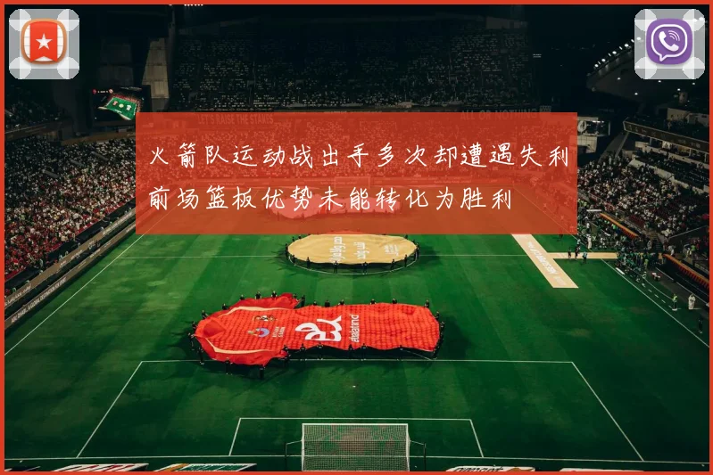 火箭队运动战出手多次却遭遇失利前场篮板优势未能转化为胜利