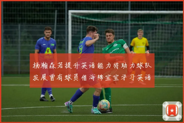 杨瀚森若提升英语能力将助力球队发展曾有球员借海绵宝宝学习英语技巧