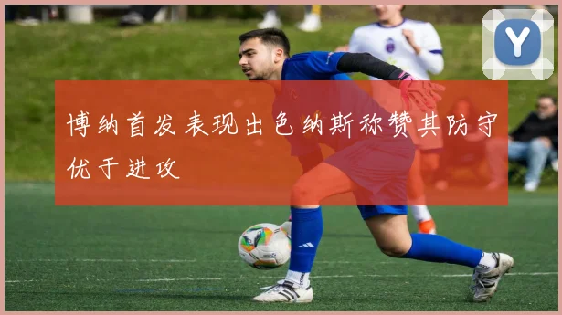 博纳首发表现出色纳斯称赞其防守优于进攻