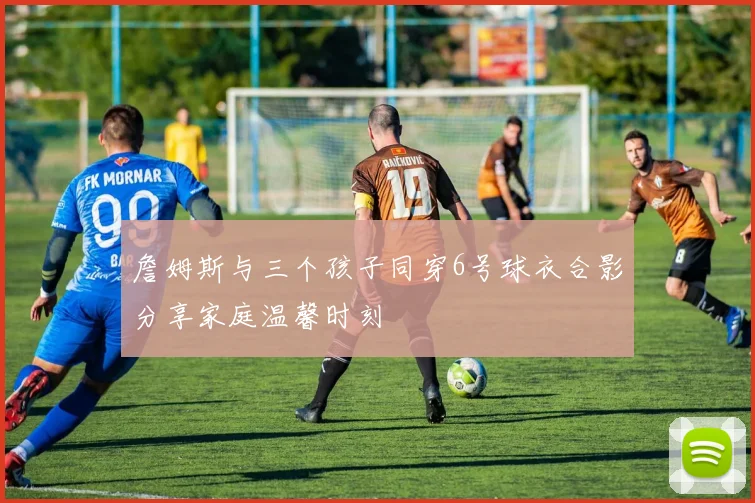 詹姆斯与三个孩子同穿6号球衣合影分享家庭温馨时刻