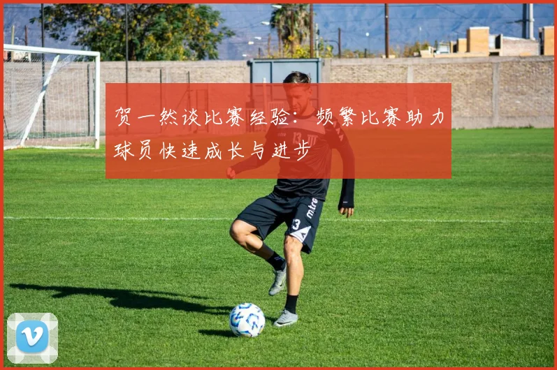 贺一然谈比赛经验：频繁比赛助力球员快速成长与进步