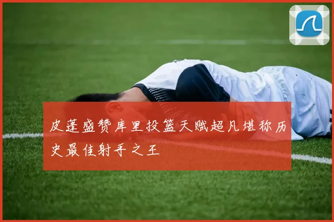 皮蓬盛赞库里投篮天赋超凡堪称历史最佳射手之王